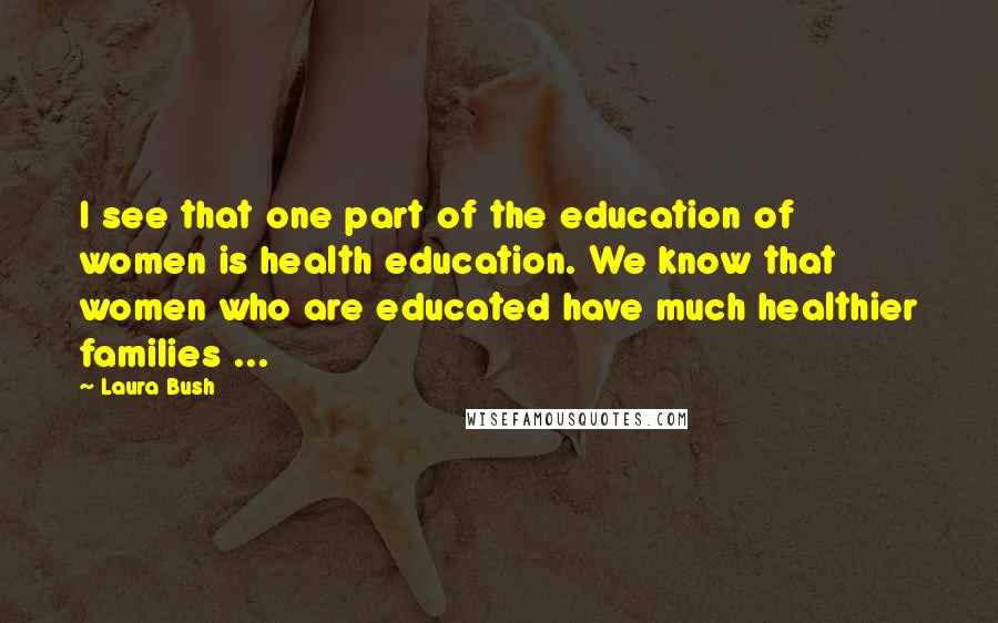 Laura Bush Quotes: I see that one part of the education of women is health education. We know that women who are educated have much healthier families ...