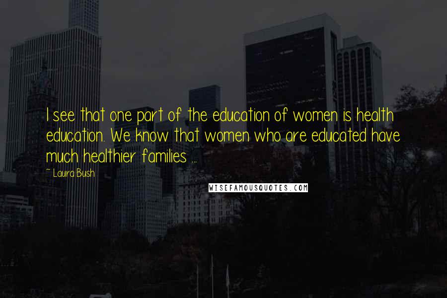 Laura Bush Quotes: I see that one part of the education of women is health education. We know that women who are educated have much healthier families ...