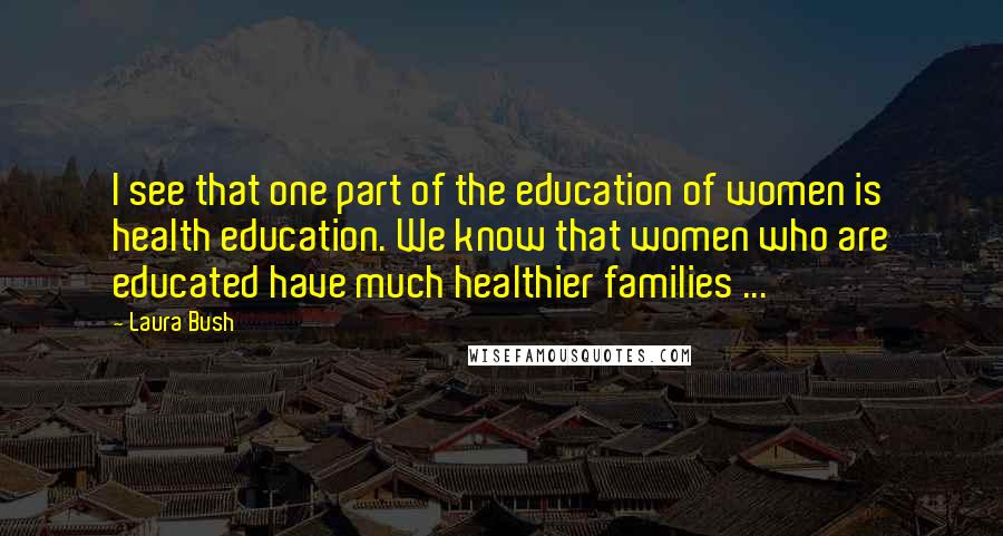 Laura Bush Quotes: I see that one part of the education of women is health education. We know that women who are educated have much healthier families ...