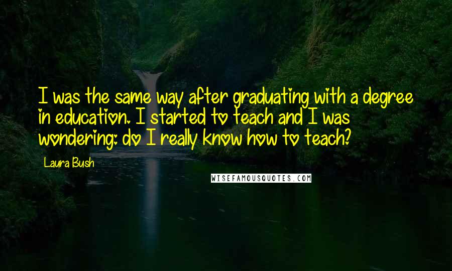 Laura Bush Quotes: I was the same way after graduating with a degree in education. I started to teach and I was wondering: do I really know how to teach?