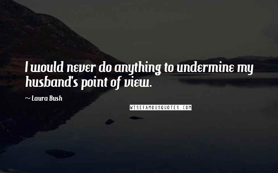 Laura Bush Quotes: I would never do anything to undermine my husband's point of view.