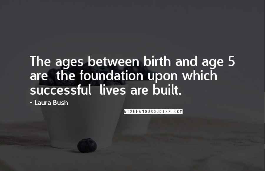Laura Bush Quotes: The ages between birth and age 5 are the foundation upon which successful lives are built.