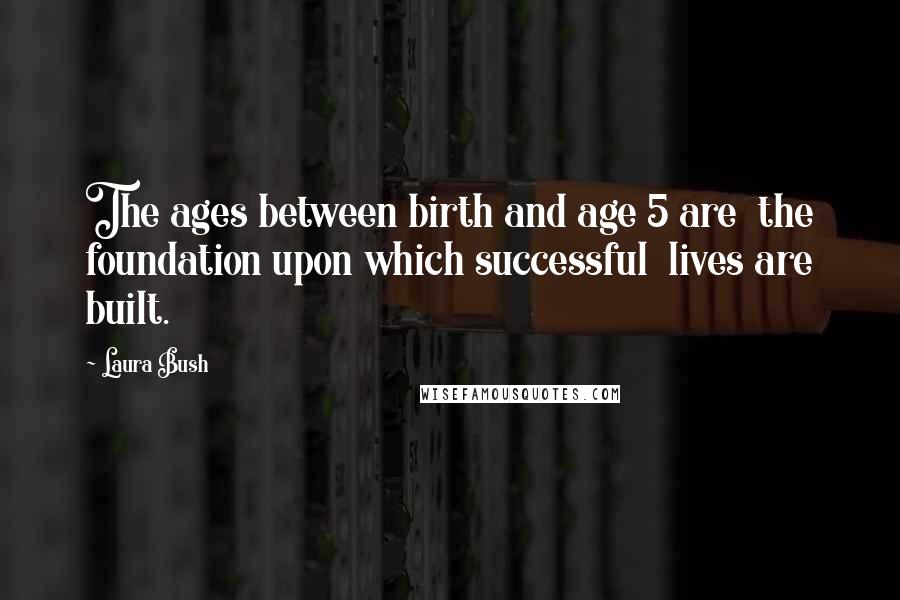 Laura Bush Quotes: The ages between birth and age 5 are the foundation upon which successful lives are built.