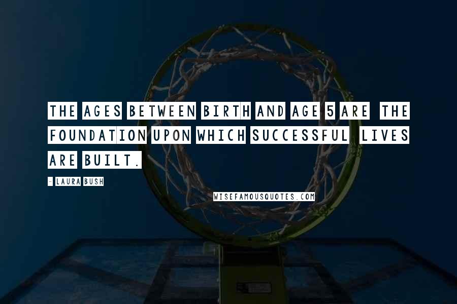 Laura Bush Quotes: The ages between birth and age 5 are the foundation upon which successful lives are built.