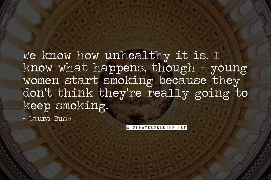 Laura Bush Quotes: We know how unhealthy it is. I know what happens, though - young women start smoking because they don't think they're really going to keep smoking.