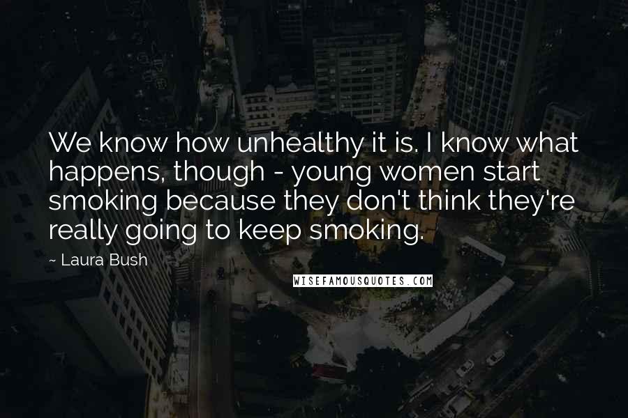 Laura Bush Quotes: We know how unhealthy it is. I know what happens, though - young women start smoking because they don't think they're really going to keep smoking.