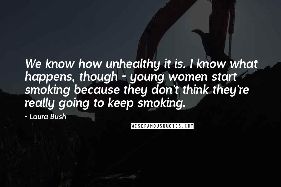 Laura Bush Quotes: We know how unhealthy it is. I know what happens, though - young women start smoking because they don't think they're really going to keep smoking.