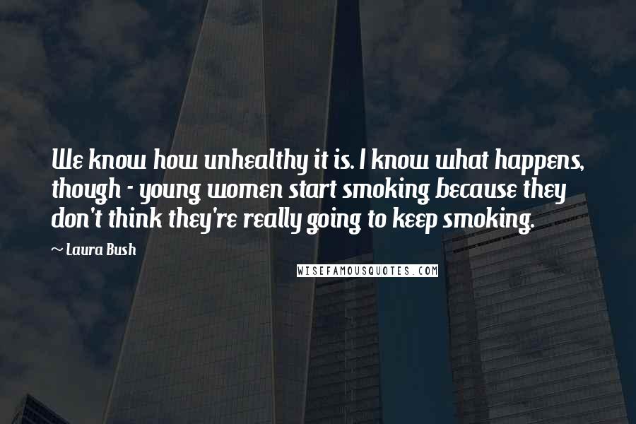 Laura Bush Quotes: We know how unhealthy it is. I know what happens, though - young women start smoking because they don't think they're really going to keep smoking.