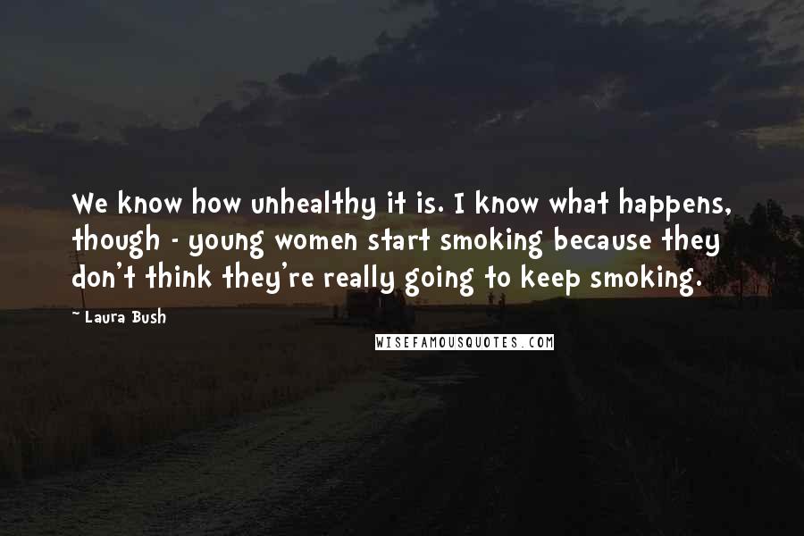 Laura Bush Quotes: We know how unhealthy it is. I know what happens, though - young women start smoking because they don't think they're really going to keep smoking.