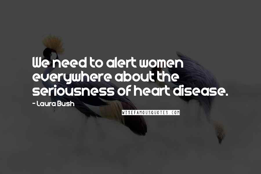 Laura Bush Quotes: We need to alert women everywhere about the seriousness of heart disease.