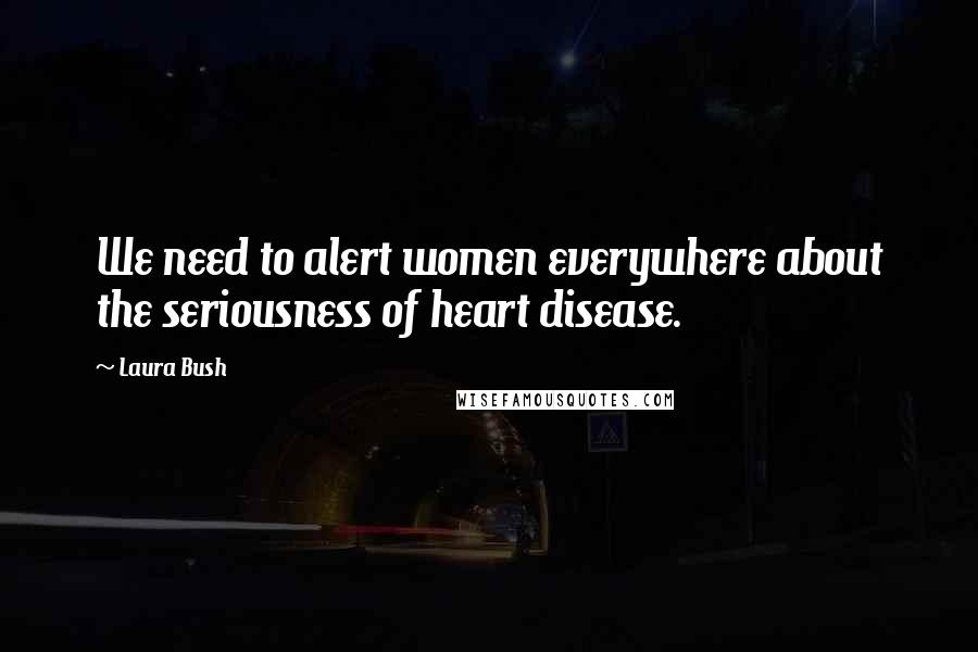 Laura Bush Quotes: We need to alert women everywhere about the seriousness of heart disease.