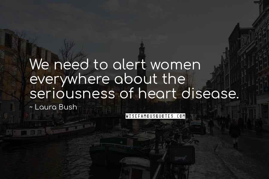 Laura Bush Quotes: We need to alert women everywhere about the seriousness of heart disease.