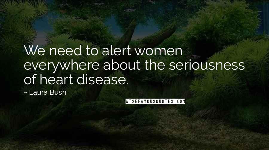 Laura Bush Quotes: We need to alert women everywhere about the seriousness of heart disease.