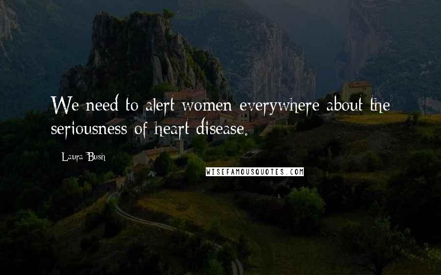 Laura Bush Quotes: We need to alert women everywhere about the seriousness of heart disease.