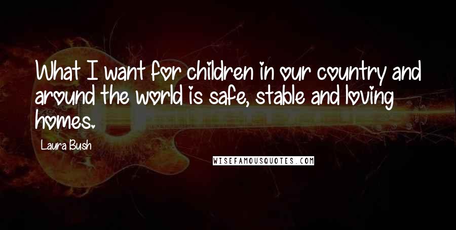 Laura Bush Quotes: What I want for children in our country and around the world is safe, stable and loving homes.