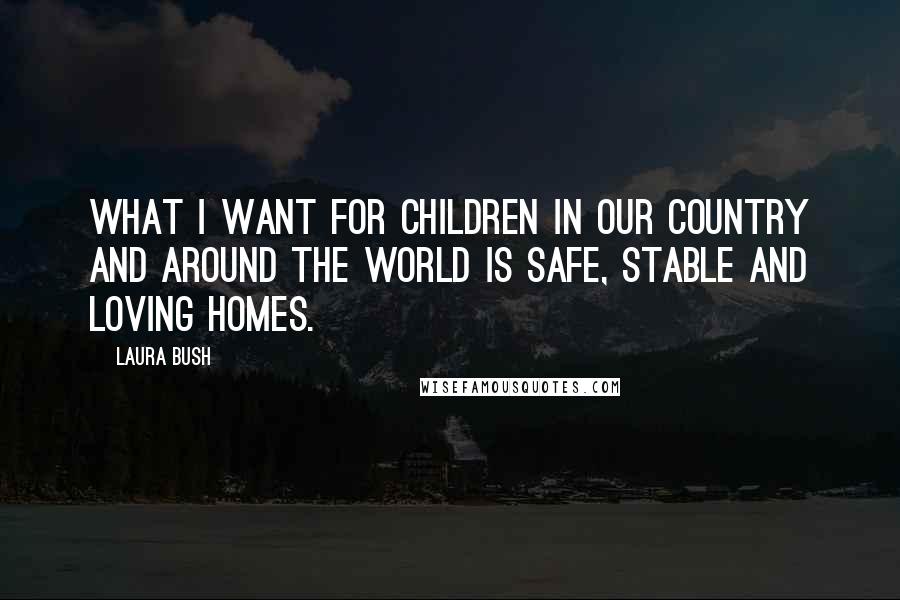 Laura Bush Quotes: What I want for children in our country and around the world is safe, stable and loving homes.