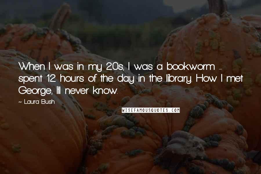 Laura Bush Quotes: When I was in my 20s, I was a bookworm - spent 12 hours of the day in the library. How I met George, I'll never know.