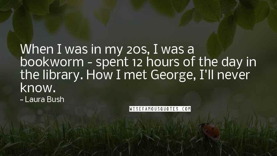 Laura Bush Quotes: When I was in my 20s, I was a bookworm - spent 12 hours of the day in the library. How I met George, I'll never know.