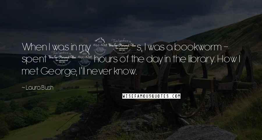 Laura Bush Quotes: When I was in my 20s, I was a bookworm - spent 12 hours of the day in the library. How I met George, I'll never know.