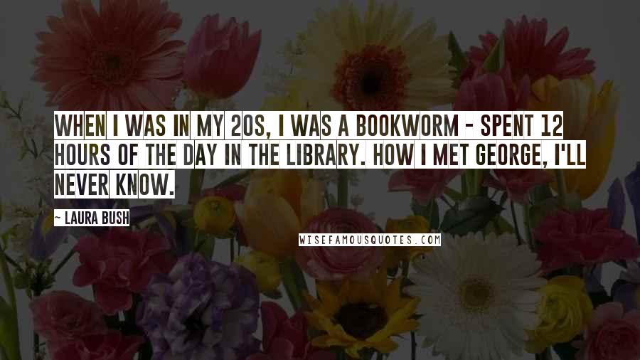 Laura Bush Quotes: When I was in my 20s, I was a bookworm - spent 12 hours of the day in the library. How I met George, I'll never know.