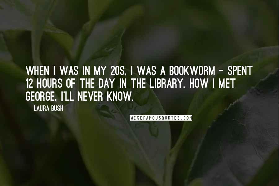 Laura Bush Quotes: When I was in my 20s, I was a bookworm - spent 12 hours of the day in the library. How I met George, I'll never know.