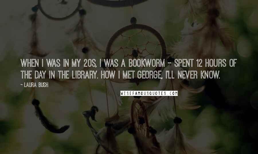 Laura Bush Quotes: When I was in my 20s, I was a bookworm - spent 12 hours of the day in the library. How I met George, I'll never know.