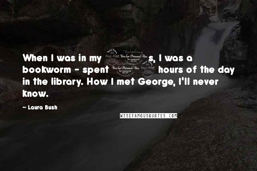 Laura Bush Quotes: When I was in my 20s, I was a bookworm - spent 12 hours of the day in the library. How I met George, I'll never know.