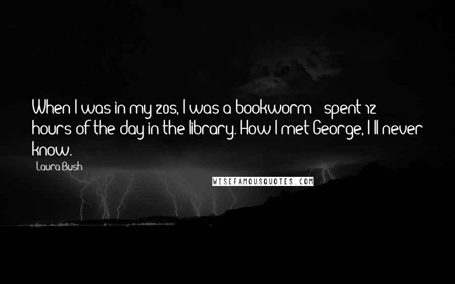 Laura Bush Quotes: When I was in my 20s, I was a bookworm - spent 12 hours of the day in the library. How I met George, I'll never know.