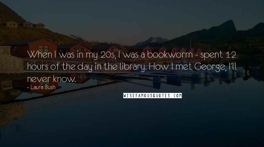 Laura Bush Quotes: When I was in my 20s, I was a bookworm - spent 12 hours of the day in the library. How I met George, I'll never know.