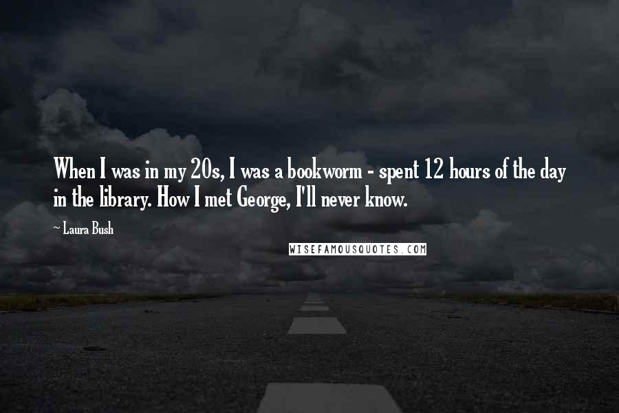Laura Bush Quotes: When I was in my 20s, I was a bookworm - spent 12 hours of the day in the library. How I met George, I'll never know.