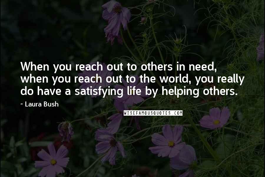 Laura Bush Quotes: When you reach out to others in need, when you reach out to the world, you really do have a satisfying life by helping others.
