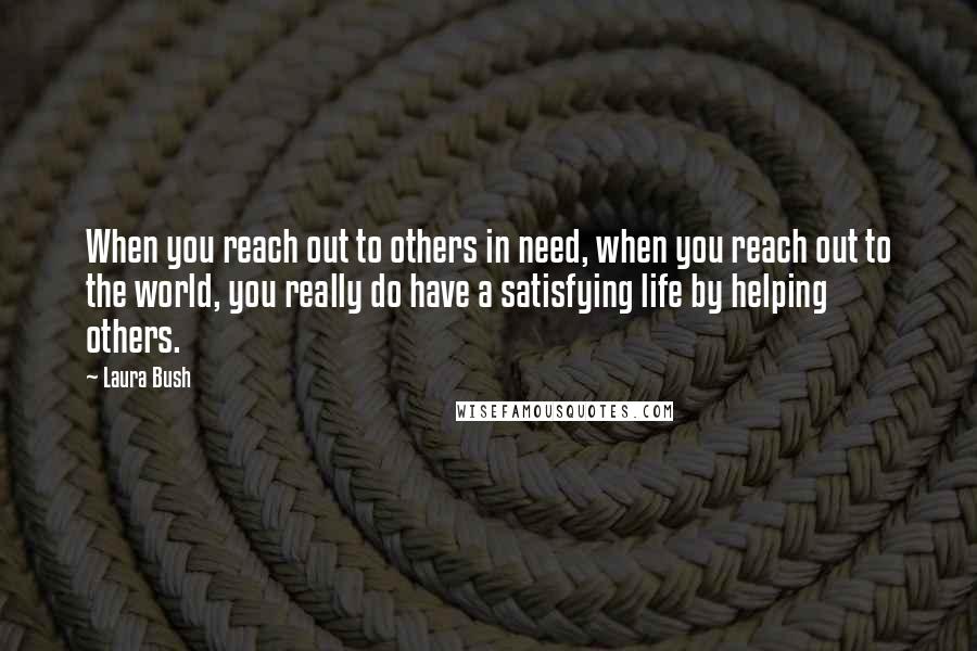 Laura Bush Quotes: When you reach out to others in need, when you reach out to the world, you really do have a satisfying life by helping others.
