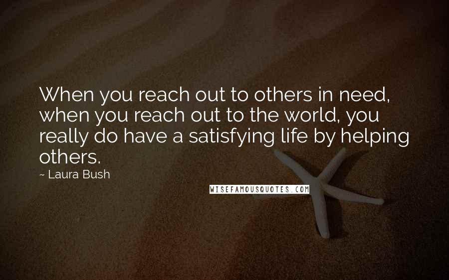 Laura Bush Quotes: When you reach out to others in need, when you reach out to the world, you really do have a satisfying life by helping others.