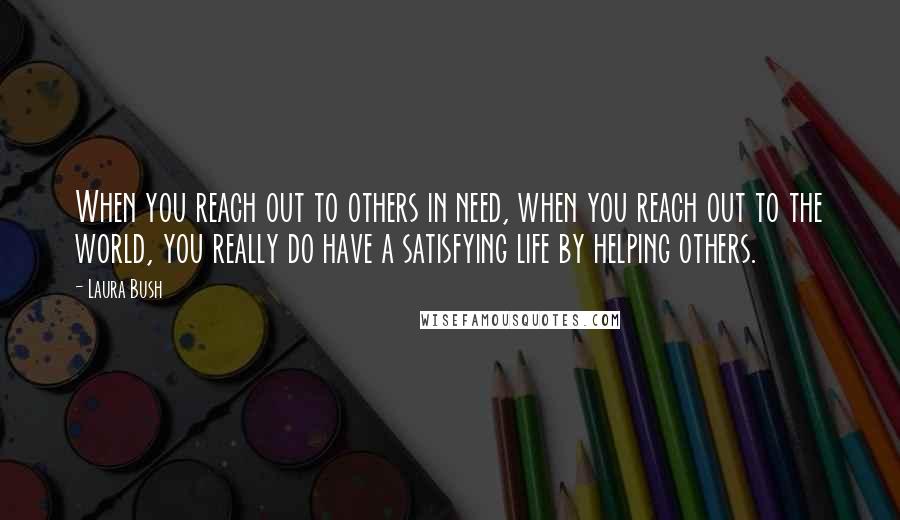 Laura Bush Quotes: When you reach out to others in need, when you reach out to the world, you really do have a satisfying life by helping others.