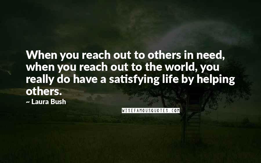 Laura Bush Quotes: When you reach out to others in need, when you reach out to the world, you really do have a satisfying life by helping others.