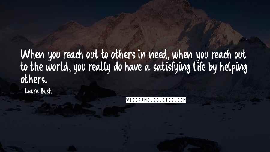 Laura Bush Quotes: When you reach out to others in need, when you reach out to the world, you really do have a satisfying life by helping others.