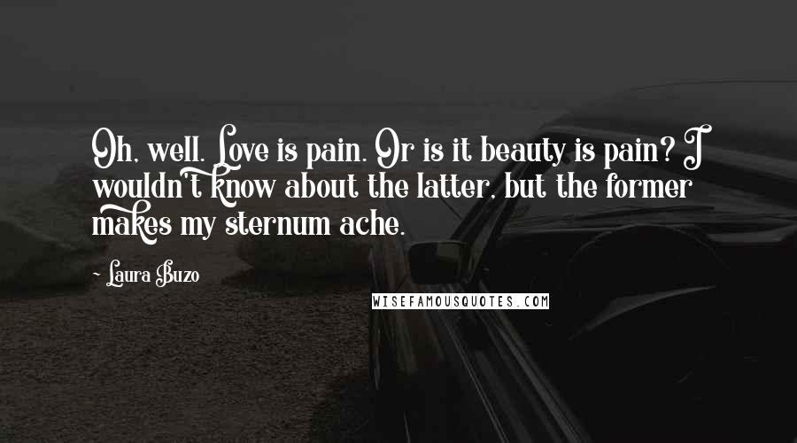 Laura Buzo Quotes: Oh, well. Love is pain. Or is it beauty is pain? I wouldn't know about the latter, but the former makes my sternum ache.