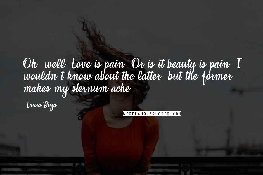 Laura Buzo Quotes: Oh, well. Love is pain. Or is it beauty is pain? I wouldn't know about the latter, but the former makes my sternum ache.