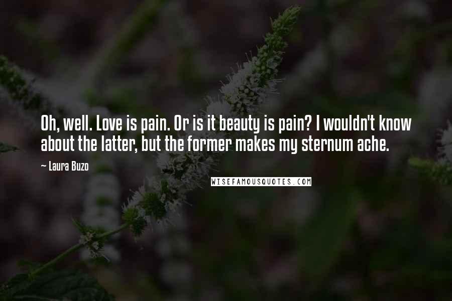 Laura Buzo Quotes: Oh, well. Love is pain. Or is it beauty is pain? I wouldn't know about the latter, but the former makes my sternum ache.