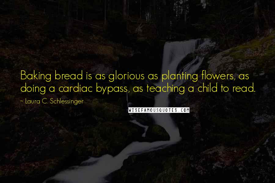 Laura C. Schlessinger Quotes: Baking bread is as glorious as planting flowers, as doing a cardiac bypass, as teaching a child to read.
