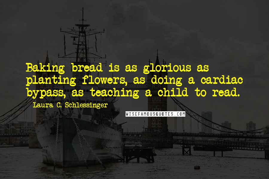 Laura C. Schlessinger Quotes: Baking bread is as glorious as planting flowers, as doing a cardiac bypass, as teaching a child to read.