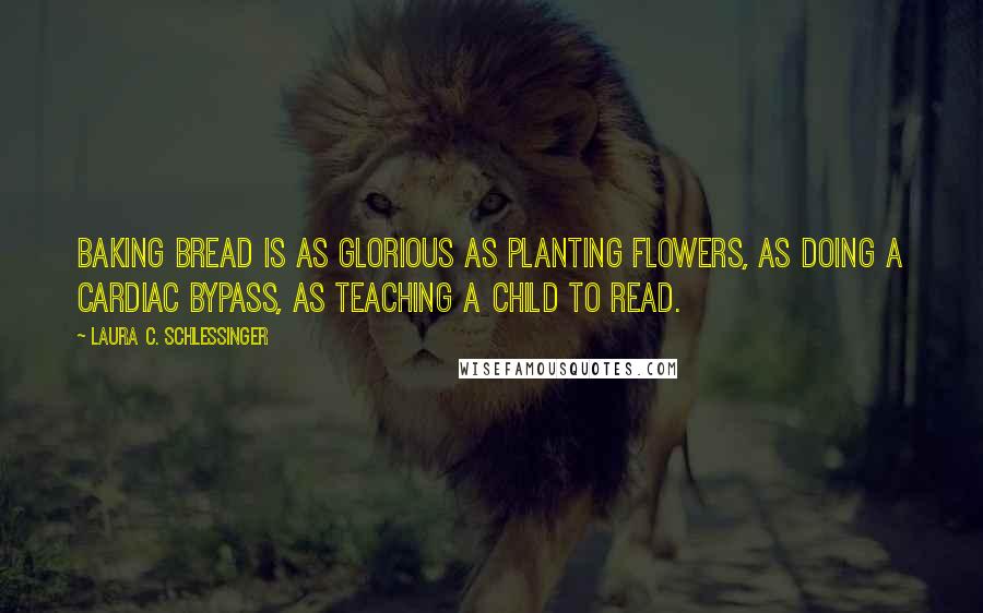 Laura C. Schlessinger Quotes: Baking bread is as glorious as planting flowers, as doing a cardiac bypass, as teaching a child to read.