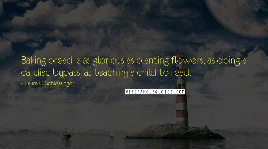 Laura C. Schlessinger Quotes: Baking bread is as glorious as planting flowers, as doing a cardiac bypass, as teaching a child to read.