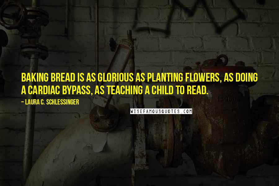 Laura C. Schlessinger Quotes: Baking bread is as glorious as planting flowers, as doing a cardiac bypass, as teaching a child to read.