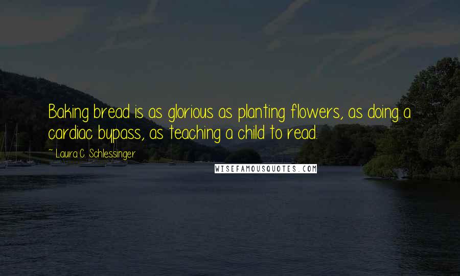 Laura C. Schlessinger Quotes: Baking bread is as glorious as planting flowers, as doing a cardiac bypass, as teaching a child to read.