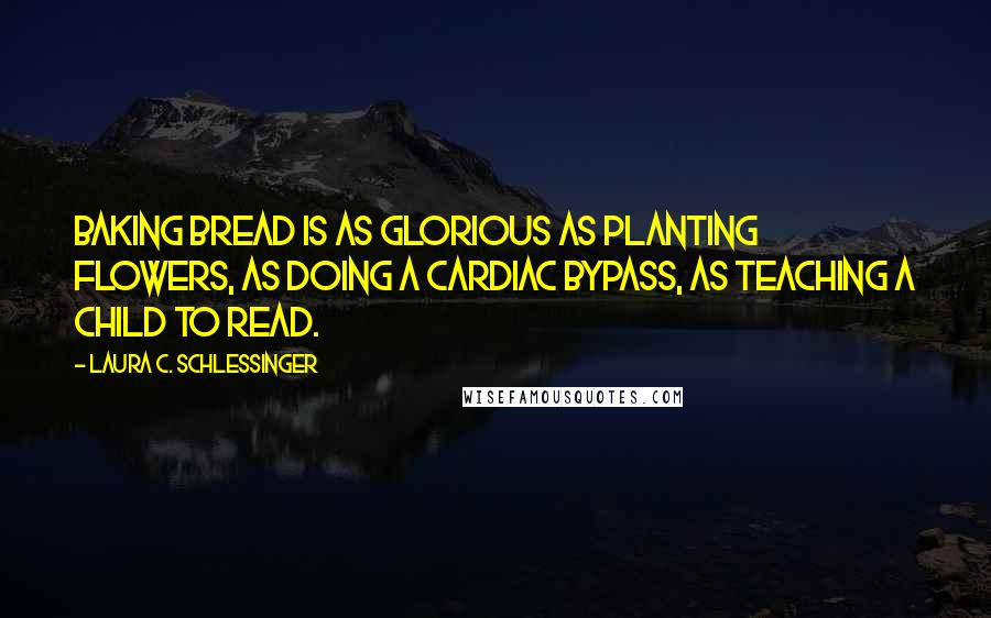 Laura C. Schlessinger Quotes: Baking bread is as glorious as planting flowers, as doing a cardiac bypass, as teaching a child to read.