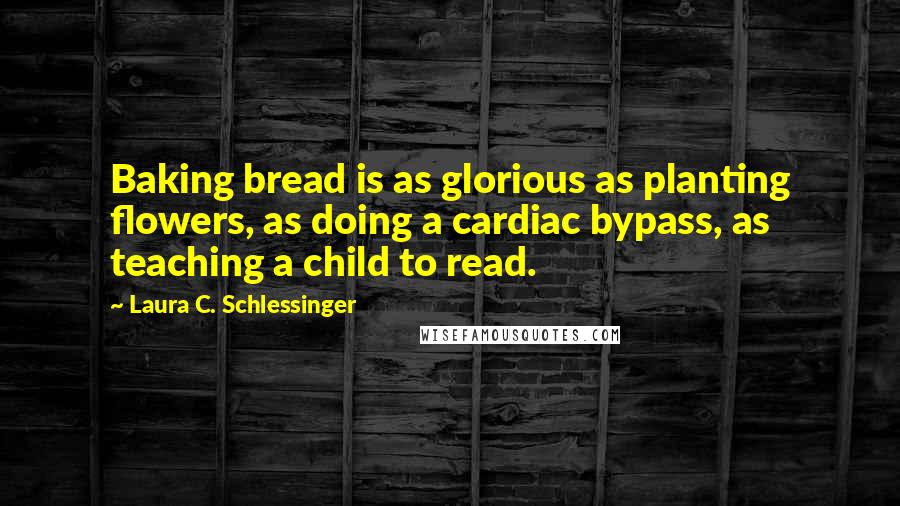 Laura C. Schlessinger Quotes: Baking bread is as glorious as planting flowers, as doing a cardiac bypass, as teaching a child to read.