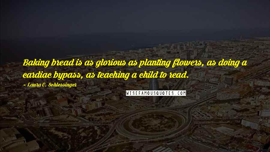 Laura C. Schlessinger Quotes: Baking bread is as glorious as planting flowers, as doing a cardiac bypass, as teaching a child to read.