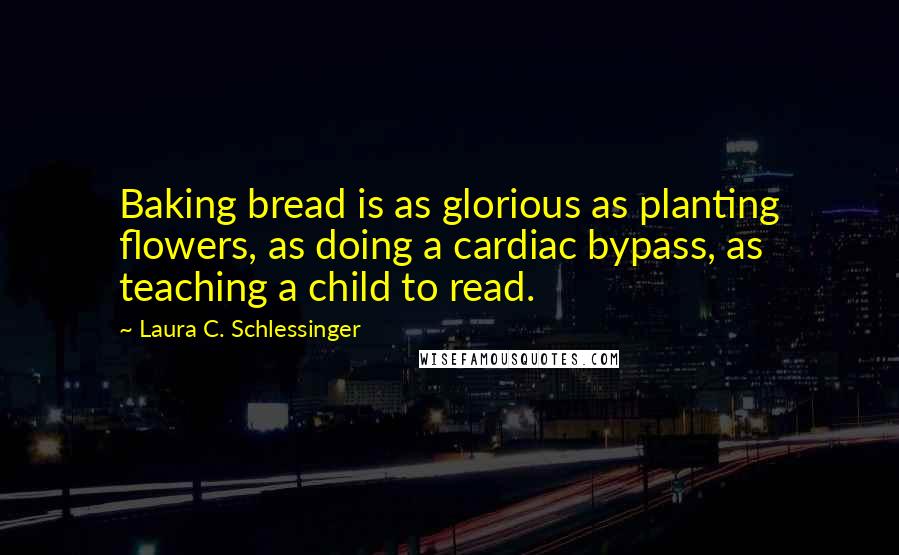 Laura C. Schlessinger Quotes: Baking bread is as glorious as planting flowers, as doing a cardiac bypass, as teaching a child to read.