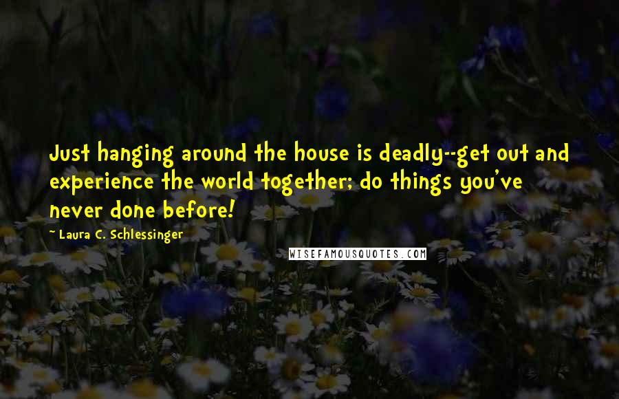 Laura C. Schlessinger Quotes: Just hanging around the house is deadly--get out and experience the world together; do things you've never done before!